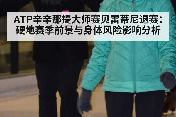 ATP辛辛那提大师赛贝雷蒂尼退赛：硬地赛季前景与身体风险影响分析